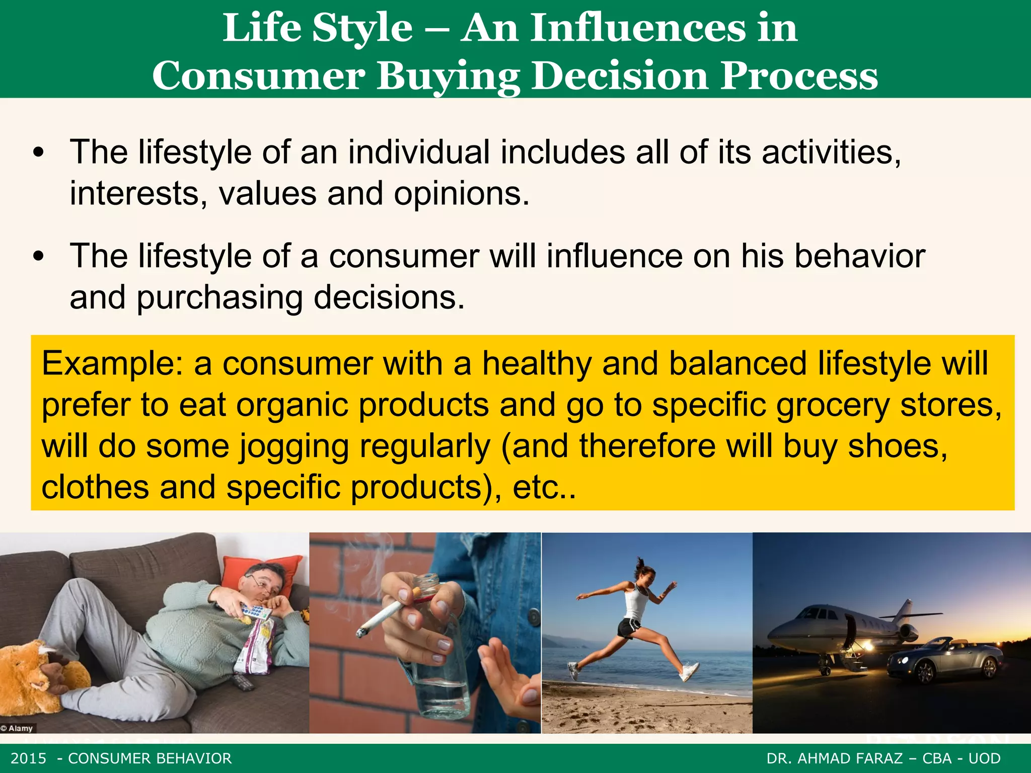 2015 - CONSUMER BEHAVIOR DR. AHMAD FARAZ – CBA - UOD
• The lifestyle of an individual includes all of its activities,
interests, values ​​and opinions.
• The lifestyle of a consumer will influence on his behavior
and purchasing decisions.
Life Style – An Influences in
Consumer Buying Decision Process
Example: a consumer with a healthy and balanced lifestyle will
prefer to eat organic products and go to specific grocery stores,
will do some jogging regularly (and therefore will buy shoes,
clothes and specific products), etc..
 