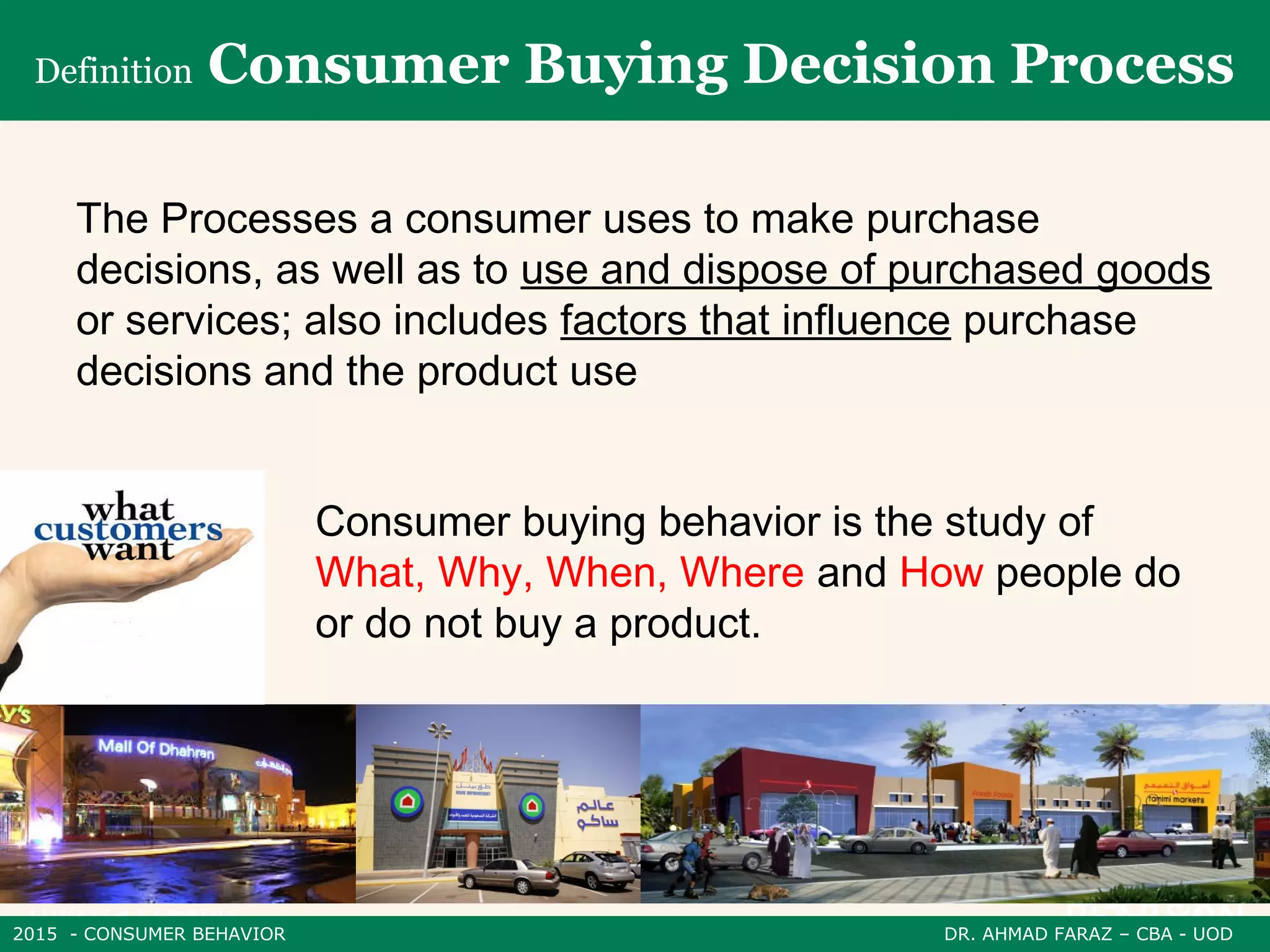 2015 - CONSUMER BEHAVIOR DR. AHMAD FARAZ – CBA - UOD
The Processes a consumer uses to make purchase
decisions, as well as to use and dispose of purchased goods
or services; also includes factors that influence purchase
decisions and the product use
Definition Consumer Buying Decision Process
Consumer buying behavior is the study of
What, Why, When, Where and How people do
or do not buy a product.
 