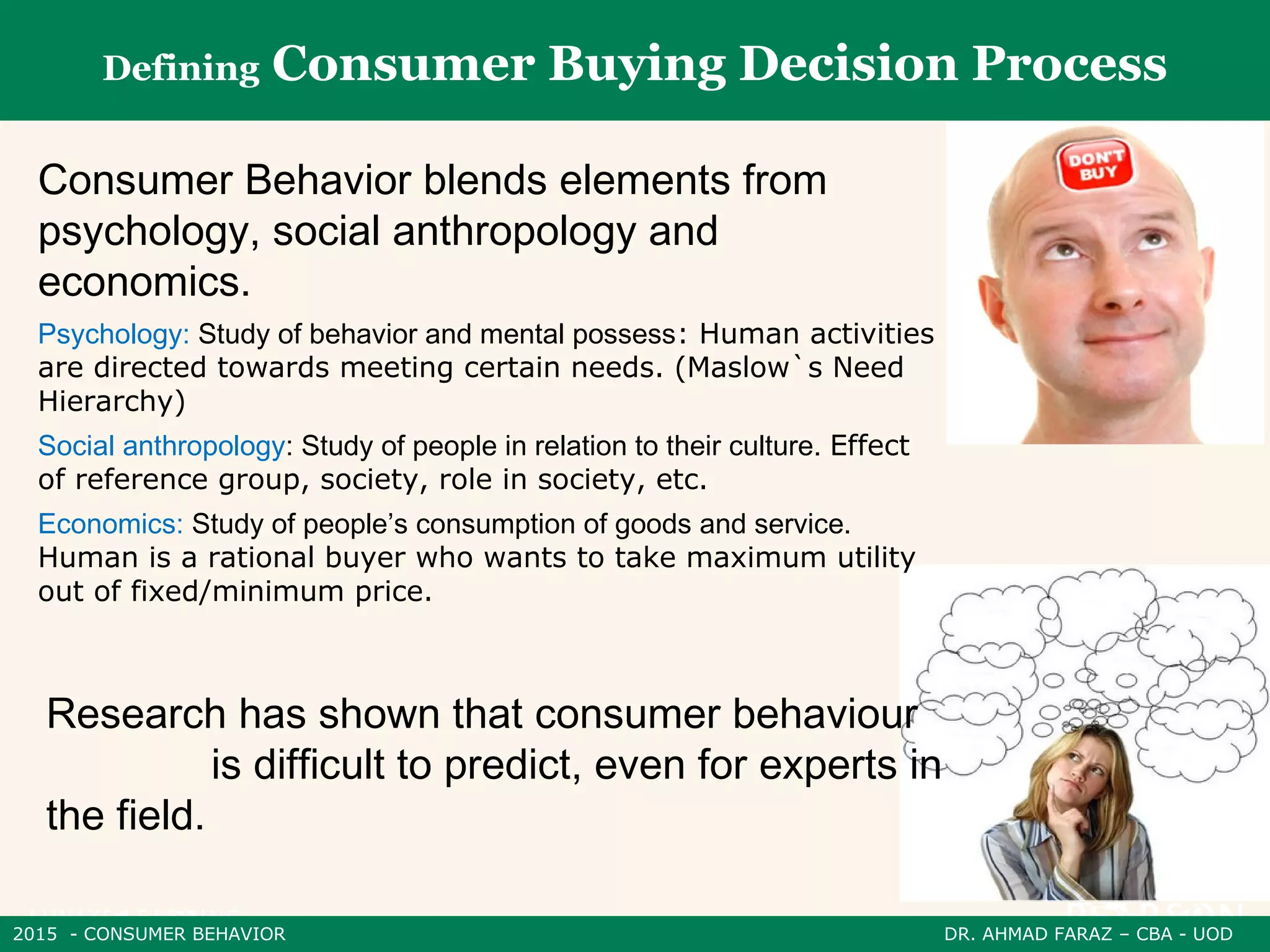 2015 - CONSUMER BEHAVIOR DR. AHMAD FARAZ – CBA - UOD
Defining Consumer Buying Decision Process
Consumer Behavior blends elements from
psychology, social anthropology and
economics.
Research has shown that consumer behaviour
is difficult to predict, even for experts in
the field.
Psychology: Study of behavior and mental possess: Human activities
are directed towards meeting certain needs. (Maslow`s Need
Hierarchy)
Social anthropology: Study of people in relation to their culture. Effect
of reference group, society, role in society, etc.
Economics: Study of people’s consumption of goods and service.
Human is a rational buyer who wants to take maximum utility
out of fixed/minimum price.
 