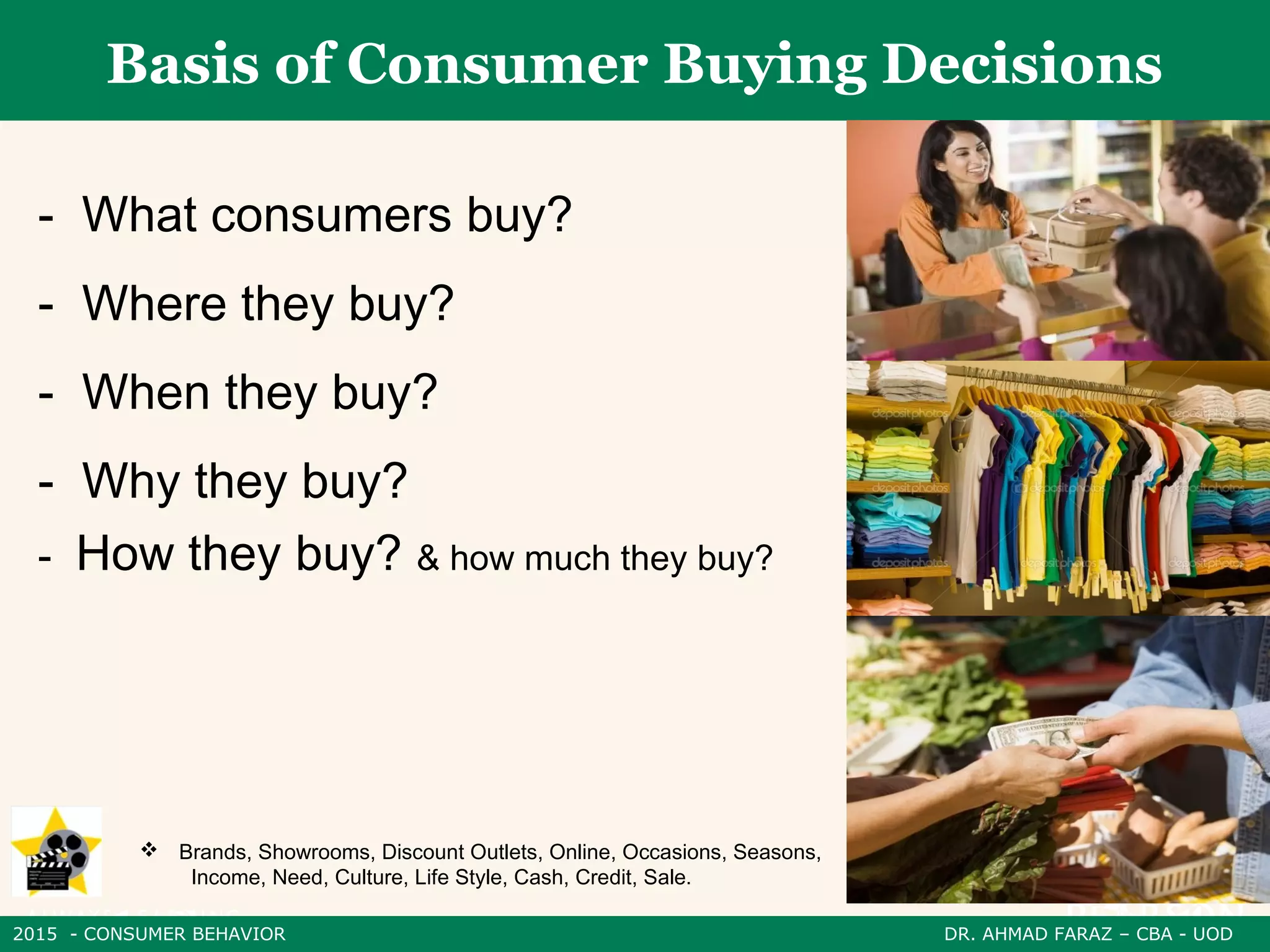 2015 - CONSUMER BEHAVIOR DR. AHMAD FARAZ – CBA - UOD
Basis of Consumer Buying Decisions
- What consumers buy?
- Where they buy?
- When they buy?
- Why they buy?
- How they buy? & how much they buy?
 Brands, Showrooms, Discount Outlets, Online, Occasions, Seasons,
Income, Need, Culture, Life Style, Cash, Credit, Sale.
 