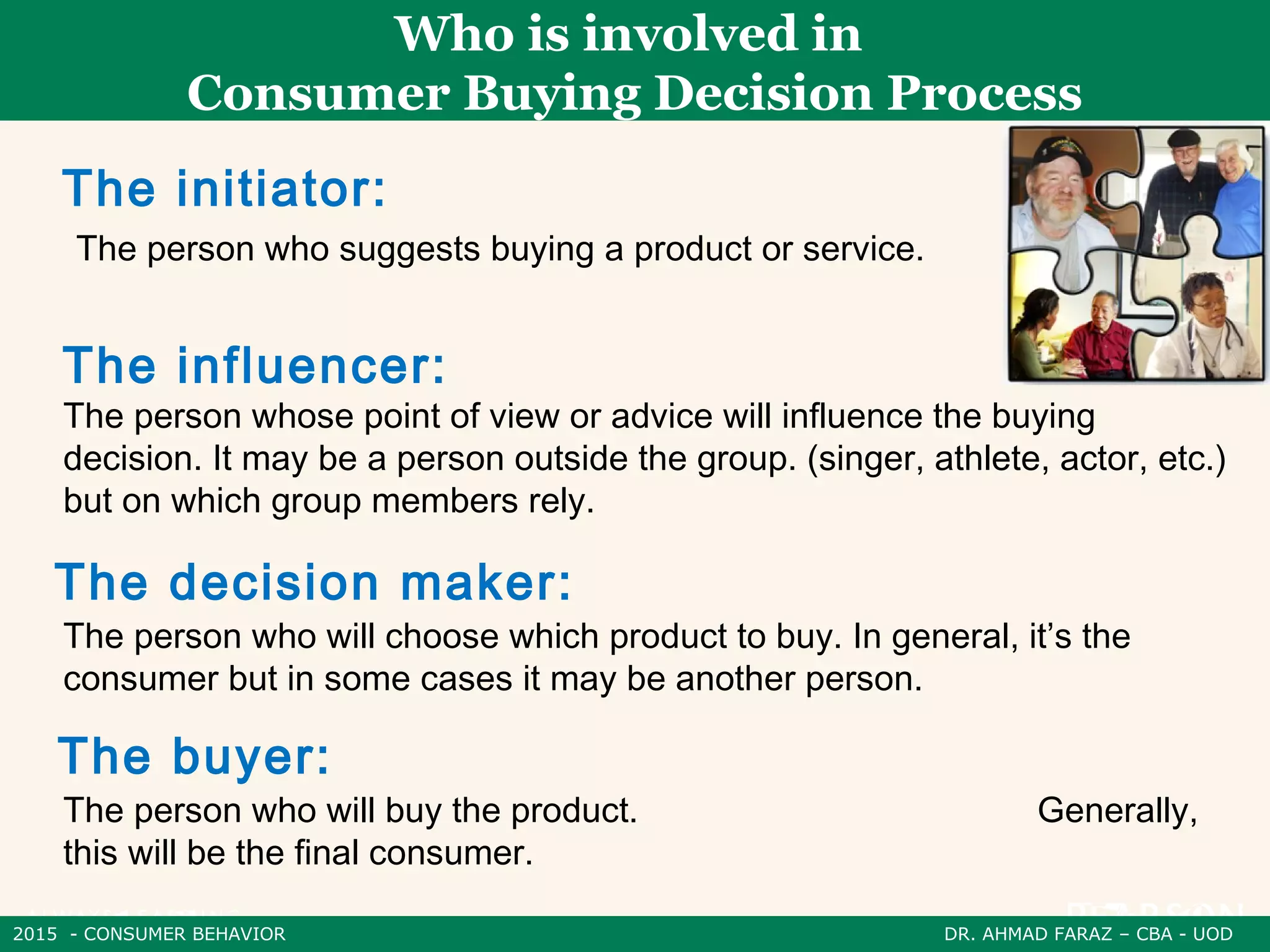 2015 - CONSUMER BEHAVIOR DR. AHMAD FARAZ – CBA - UOD
Who is involved in
Consumer Buying Decision Process
The person who suggests buying a product or service.
The initiator:
The person whose point of view or advice will influence the buying
decision. It may be a person outside the group. (singer, athlete, actor, etc.)
but on which group members rely.
The influencer:
The person who will choose which product to buy. In general, it’s the
consumer but in some cases it may be another person.
The decision maker:
The person who will buy the product. Generally,
this will be the final consumer.
The buyer:
 