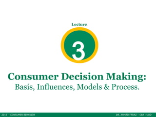 2015 - CONSUMER BEHAVIOR DR. AHMAD FARAZ – CBA - UOD
Consumer Decision Making:
Basis, Influences, Models & Process.
2015 - CONSUMER BEHAVIOR DR. AHMAD FARAZ – CBA - UOD
Lecture
3
 