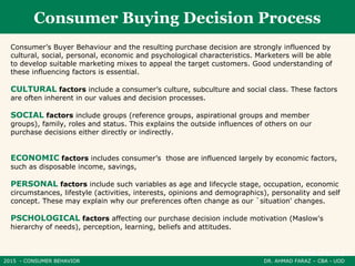 2015 - CONSUMER BEHAVIOR DR. AHMAD FARAZ – CBA - UOD
Consumer Buying Decision Process
Consumer’s Buyer Behaviour and the resulting purchase decision are strongly influenced by
cultural, social, personal, economic and psychological characteristics. Marketers will be able
to develop suitable marketing mixes to appeal the target customers. Good understanding of
these influencing factors is essential.
CULTURAL factors include a consumer’s culture, subculture and social class. These factors
are often inherent in our values and decision processes.
SOCIAL factors include groups (reference groups, aspirational groups and member
groups), family, roles and status. This explains the outside influences of others on our
purchase decisions either directly or indirectly.
ECONOMIC factors includes consumer’s those are influenced largely by economic factors,
such as disposable income, savings,
PERSONAL factors include such variables as age and lifecycle stage, occupation, economic
circumstances, lifestyle (activities, interests, opinions and demographics), personality and self
concept. These may explain why our preferences often change as our `situation' changes.
PSCHOLOGICAL factors affecting our purchase decision include motivation (Maslow's
hierarchy of needs), perception, learning, beliefs and attitudes.
 