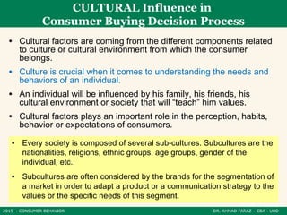 2015 - CONSUMER BEHAVIOR DR. AHMAD FARAZ – CBA - UOD
CULTURAL Influence in
Consumer Buying Decision Process
• Cultural factors are coming from the different components related
to culture or cultural environment from which the consumer
belongs.
• Culture is crucial when it comes to understanding the needs and
behaviors of an individual.
• An individual will be influenced by his family, his friends, his
cultural environment or society that will “teach” him values.
• Cultural factors plays an important role in the perception, habits,
behavior or expectations of consumers.
• Every society is composed of several sub-cultures. Subcultures are the
nationalities, religions, ethnic groups, age groups, gender of the
individual, etc..
• Subcultures are often considered by the brands for the segmentation of
a market in order to adapt a product or a communication strategy to the
values ​​or the specific needs of this segment.
 