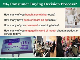 2015 - CONSUMER BEHAVIOR DR. AHMAD FARAZ – CBA - UOD
Why Consumer Buying Decision Process?
How many of you bought something today?
How many have seen or heard an ad today?
How many of you consumed something today?
How many of you engaged in word of mouth about a product or
service today?
 