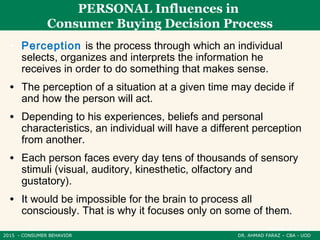 2015 - CONSUMER BEHAVIOR DR. AHMAD FARAZ – CBA - UOD
PERSONAL Influences in
Consumer Buying Decision Process
• Perception is the process through which an individual
selects, organizes and interprets the information he
receives in order to do something that makes sense.
• The perception of a situation at a given time may decide if
and how the person will act.
• Depending to his experiences, beliefs and personal
characteristics, an individual will have a different perception
from another.
• Each person faces every day tens of thousands of sensory
stimuli (visual, auditory, kinesthetic, olfactory and
gustatory).
• It would be impossible for the brain to process all
consciously. That is why it focuses only on some of them.
 