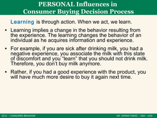 2015 - CONSUMER BEHAVIOR DR. AHMAD FARAZ – CBA - UOD
PERSONAL Influences in
Consumer Buying Decision Process
• Learning is through action. When we act, we learn.
• Learning implies a change in the behavior resulting from
the experience. The learning changes the behavior of an
individual as he acquires information and experience.
• For example, if you are sick after drinking milk, you had a
negative experience, you associate the milk with this state
of discomfort and you “learn” that you should not drink milk.
Therefore, you don’t buy milk anymore.
• Rather, if you had a good experience with the product, you
will have much more desire to buy it again next time.
 