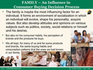 2015 - CONSUMER BEHAVIOR DR. AHMAD FARAZ – CBA - UOD
 The family is maybe the most influencing factor for an
individual. It forms an environment of socialization in which
an individual will evolve, shape his personality, acquire
values. But also develop attitudes and opinions on various
subjects such as politics, society, social relations or himself
and his desires.
FAMILY – An Influence in
Consumer Buying Decision Process
 But also on his consumer habits, his perception of
brands and the products he buys.
 We all kept, for many of us and for some products
and brands, the same buying habits and
consumption patterns that the ones we had known
in our family.
 