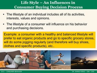 2015 - CONSUMER BEHAVIOR DR. AHMAD FARAZ – CBA - UOD
• The lifestyle of an individual includes all of its activities,
interests, values ​​and opinions.
• The lifestyle of a consumer will influence on his behavior
and purchasing decisions.
Life Style – An Influences in
Consumer Buying Decision Process
Example: a consumer with a healthy and balanced lifestyle will
prefer to eat organic products and go to specific grocery stores,
will do some jogging regularly (and therefore will buy shoes,
clothes and specific products), etc..
 