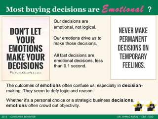 2015 - CONSUMER BEHAVIOR DR. AHMAD FARAZ – CBA - UOD
Most buying decisions are Emotional ?
Our decisions are
emotional, not logical.
Our emotions drive us to
make those decisions.
All fast decisions are
emotional decisions, less
than 0.1 second.
The outcomes of emotions often confuse us, especially in decision-
making. They seem to defy logic and reason.
Whether it's a personal choice or a strategic business decisions,
emotions often crowd out objectivity.
 