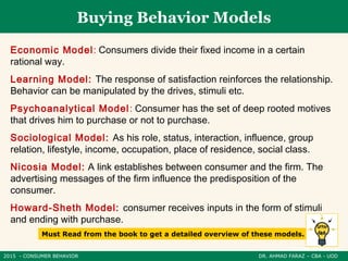 2015 - CONSUMER BEHAVIOR DR. AHMAD FARAZ – CBA - UOD
Buying Behavior Models
Economic Model: Consumers divide their fixed income in a certain
rational way.
Learning Model: The response of satisfaction reinforces the relationship.
Behavior can be manipulated by the drives, stimuli etc.
Psychoanalytical Model: Consumer has the set of deep rooted motives
that drives him to purchase or not to purchase.
Sociological Model: As his role, status, interaction, influence, group
relation, lifestyle, income, occupation, place of residence, social class.
Nicosia Model: A link establishes between consumer and the firm. The
advertising messages of the firm influence the predisposition of the
consumer.
Howard-Sheth Model: consumer receives inputs in the form of stimuli
and ending with purchase.
Must Read from the book to get a detailed overview of these models.
 