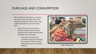 PURCHASE AND CONSUMPTION
• After evaluating alternatives, customers
are ready to buy. However, they don't
always purchase the brand or item they
originally decided or go to the same
store.
• Retails thus use the conversion
rate (the measure of how well a
company has transformed purchase
intentions into purchases).
• One way to measure the
conversion rate is by counting
the number of real or virtual
abandoned cars on the shop's
website. Credits: Erik Scheel, Pexels
 