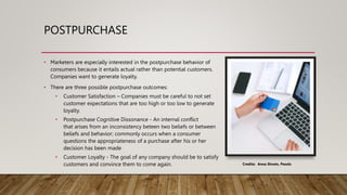POSTPURCHASE
• Marketers are especially interested in the postpurchase behavior of
consumers because it entails actual rather than potential customers.
Companies want to generate loyalty.
• There are three possible postpurchase outcomes:
• Customer Satisfaction – Companies must be careful to not set
customer expectations that are too high or too low to generate
loyalty.
• Postpurchase Cognitive Dissonance - An internal conflict
that arises from an inconsistency beteen two beliefs or between
beliefs and behavior; commonly occurs when a consumer
questions the appropriateness of a purchase after his or her
decision has been made
• Customer Loyalty - The goal of any company should be to satisfy
customers and convince them to come again. Credits: Anna Shvets, Pexels
 