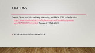 CITATIONS
Grewal, Dhruv, and Michael Levy. Marketing. MCGRAW, 2022, mheducation,
https://www.mheducation.com/highered/product/marketing-grewal-
levy/M9781260717433.html, Accessed 19 Feb. 2023.
• All information is from the textbook.
 