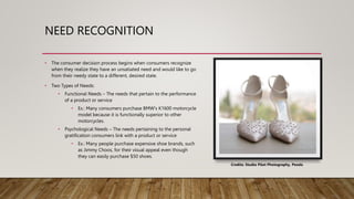 NEED RECOGNITION
• The consumer decision process begins when consumers recognize
when they realize they have an unsatiated need and would like to go
from their needy state to a different, desired state.
• Two Types of Needs:
• Functional Needs – The needs that pertain to the performance
of a product or service
• Ex.: Many consumers purchase BMW's K1600 motorcycle
model because it is functionally superior to other
motorcycles.
• Psychological Needs – The needs pertaining to the personal
gratification consumers link with a product or service
• Ex.: Many people purchase expensive shoe brands, such
as Jimmy Choos, for their visual appeal even though
they can easily purchase $50 shoes.
Credits: Studio Pilot Photography, Pexels
 