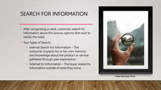 SEARCH FOR INFORMATION
• After recognizing a need, customers search for
information about the various options that exist to
satisfy the need.
• Two Types of Search:
• Internal Search For Information – The
consumer inspects his or her own memory
and knowledge about the product or service
gathered through past experiences
• External for Information – The buyer researchs
information outside of what they know
Credit: Ethan Sees, Pexels
 