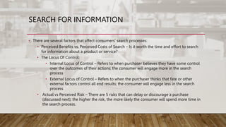 SEARCH FOR INFORMATION
• There are several factors that affect consumers' search processes:
• Perceived Benefits vs. Perceived Costs of Search – Is it worth the time and effort to search
for information about a product or service?
• The Locus Of Control:
• Internal Locus of Control – Refers to when purchaser believes they have some control
over the outcomes of their actions; the consumer will engage more in the search
process
• External Locus of Control – Refers to when the purchaser thinks that fate or other
external factors control all end results; the consumer will engage less in the search
process
• Actual vs Perceived Risk – There are 5 risks that can delay or discourage a purchase
(discussed next); the higher the risk, the more likely the consumer will spend more time in
the search process.
 