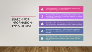 SEARCH FOR
INFORMATION –
TYPES OF RISK
Performance Risks – The perceived danger appearing in a
poorly performing product or service
Financial Risks - The risks associated with a purchase and
includes the initial cost of the purchase as well as the costs of
using the item or service
Social Risks - The risks that appears when consumers fear
that others might not view their purchases in a positive light
Physiological/Safety Risks - Risks associated with people's
fear of the harm a product will cause if it doesn't function
properly
Psychological Risks - Risks associated with the way people
will feel if the product or service doesn’t convey the right
image
 