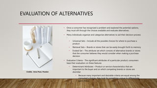 EVALUATION OF ALTERNATIVES
• Once a consumer has recognized a problem and explored the potential options,
they must sift through the choices available and evaluate alternatives.
• Many individuals organize and categorize alternatives to aid their decision process
:
• Universal Sets – Include all the possible choices for where to purchase a
product
• Retrieval Sets – Brands or stores that can be easily brought forth to memory
• Evoked Set – The attribute set which consists of alternative brands or stores
that the consumer believes they would consider when making a purchase
decision
• Evaluative Criteria - The significant attributes of a particular product; consumers
base their evaluation on these features
• Determinant Attributes – Product or service characteristics that are
important to the buyer and on which competing brands or stores are
disimillar
• Because many important and desirable criteria are equal among the
consumer's choices, they look for something unique to differentiate
each choice.
Credits: Anna Poan, Pexelen
 