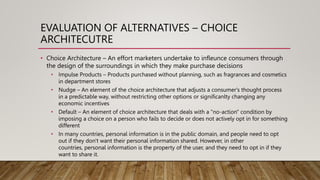 EVALUATION OF ALTERNATIVES – CHOICE
ARCHITECUTRE
• Choice Architecture – An effort marketers undertake to infleunce consumers through
the design of the surroundings in which they make purchase decisions
• Impulse Products – Products purchased without planning, such as fragrances and cosmetics
in department stores
• Nudge – An element of the choice architecture that adjusts a consumer's thought process
in a predictable way, without restricting other options or significanlty changing any
economic incentives
• Default – An element of choice architecture that deals with a "no-action" condition by
imposing a choice on a person who fails to decide or does not actively opt in for something
different
• In many countries, personal information is in the public domain, and people need to opt
out if they don't want their personal information shared. However, in other
countries, personal information is the property of the user, and they need to opt in if they
want to share it.
 