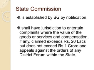 State Commission
•It is established by SG by notification
•It shall have jurisdiction to entertain
complaints where the value of the
goods or services and compensation,
if any, claimed exceeds Rs. 20 Lacs
but does not exceed Rs.1 Crore and
appeals against the orders of any
District Forum within the State.
 