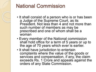 National Commission
• It shall consist of a person who is or has been
a Judge of the Supreme Court, as its
President. Not less than 4 and not more than
such number of members as may be
prescribed and one of whom shall be a
woman
• Every member of the National commission
shall hold office for a term of 5 years or up to
the age of 70 years which ever is earlier.
• It shall have jurisdiction to entertain
complaints where the value of the goods or
services and compensation, if any, the claim
exceeds Rs. 1 Crore and appeals against the
orders of any State Commission.
 
