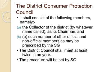 The District Consumer Protection
Council
• It shall consist of the following members,
namely:-
(a) the Collector of the district (by whatever
name called), as its Chairman; and
(b) (b) such number of other official and
non-official members as may be
prescribed by the SG
• The District Council shall meet at least
twice in an year.
• The procedure will be set by SG
 