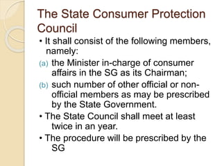 The State Consumer Protection
Council
• It shall consist of the following members,
namely:
(a) the Minister in-charge of consumer
affairs in the SG as its Chairman;
(b) such number of other official or non-
official members as may be prescribed
by the State Government.
• The State Council shall meet at least
twice in an year.
• The procedure will be prescribed by the
SG
 
