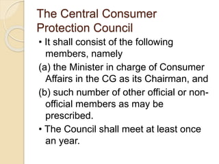 The Central Consumer
Protection Council
• It shall consist of the following
members, namely
(a) the Minister in charge of Consumer
Affairs in the CG as its Chairman, and
(b) such number of other official or non-
official members as may be
prescribed.
• The Council shall meet at least once
an year.
 