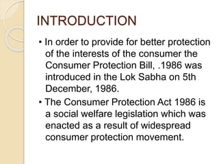 INTRODUCTION
• In order to provide for better protection
of the interests of the consumer the
Consumer Protection Bill, .1986 was
introduced in the Lok Sabha on 5th
December, 1986.
• The Consumer Protection Act 1986 is
a social welfare legislation which was
enacted as a result of widespread
consumer protection movement.
 