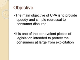 Objective
•The main objective of CPA is to provide
speedy and simple redressal to
consumer disputes.
•It is one of the benevolent pieces of
legislation intended to protect the
consumers at large from exploitation
 