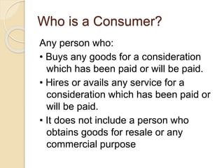 Who is a Consumer?
Any person who:
• Buys any goods for a consideration
which has been paid or will be paid.
• Hires or avails any service for a
consideration which has been paid or
will be paid.
• It does not include a person who
obtains goods for resale or any
commercial purpose
 