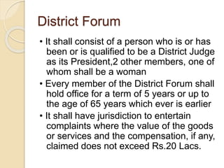 District Forum
• It shall consist of a person who is or has
been or is qualified to be a District Judge
as its President,2 other members, one of
whom shall be a woman
• Every member of the District Forum shall
hold office for a term of 5 years or up to
the age of 65 years which ever is earlier
• It shall have jurisdiction to entertain
complaints where the value of the goods
or services and the compensation, if any,
claimed does not exceed Rs.20 Lacs.
 