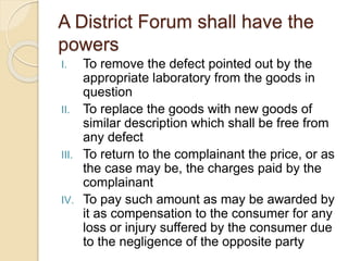 A District Forum shall have the
powers
I. To remove the defect pointed out by the
appropriate laboratory from the goods in
question
II. To replace the goods with new goods of
similar description which shall be free from
any defect
III. To return to the complainant the price, or as
the case may be, the charges paid by the
complainant
IV. To pay such amount as may be awarded by
it as compensation to the consumer for any
loss or injury suffered by the consumer due
to the negligence of the opposite party
 