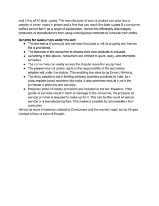 and a fine of 10 lakh rupees. The manufacturer of such a product can also face a
penalty of seven years in prison and a fine that can reach five lakh rupees if a consumer
suffers severe harm as a result of adulteration. Hence this effectively discourages
producers or manufacturers from using unscrupulous methods to increase their profits.
Benefits for Consumers under the Act:
● The marketing of products and services that pose a risk to property and human
life is prohibited.
● The freedom of the consumer to choose their own products is assured.
● According to the statute, consumers are entitled to quick, easy, and affordable
remedies.
● The consumers can easily access the dispute resolution equipment.
● The preservation of certain rights is the responsibility of the authorities
established under the statute. This enabling law aims to be forward-thinking.
● The Act’s sanctions aid in limiting arbitrary business practices in India. In a
consumption-based economy like India, it also promotes mutual trust in the
purchase of products and services.
● Proposed product liability provisions are included in the Act. However, if the
goods or services result in harm or damage to the consumer, the producer or
service provider is required to make up for it. This can be the result of subpar
service or a manufacturing flaw. This makes it possible to compensate a hurt
consumer.
Hence for more information related to Consumers and the market, reach out to Vimpex
Limited without a second thought.
 