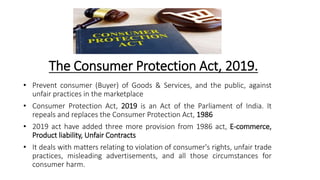 The Consumer Protection Act, 2019.
• Prevent consumer (Buyer) of Goods & Services, and the public, against
unfair practices in the marketplace
• Consumer Protection Act, 2019 is an Act of the Parliament of India. It
repeals and replaces the Consumer Protection Act, 1986
• 2019 act have added three more provision from 1986 act, E-commerce,
Product liability, Unfair Contracts
• It deals with matters relating to violation of consumer's rights, unfair trade
practices, misleading advertisements, and all those circumstances for
consumer harm.
 