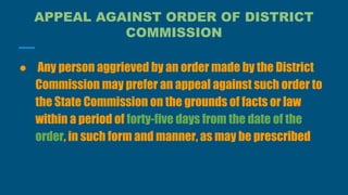 APPEAL AGAINST ORDER OF DISTRICT
COMMISSION
● Any person aggrieved by an order made by the District
Commission may prefer an appeal against such order to
the State Commission on the grounds of facts or law
within a period of forty-five days from the date of the
order, in such form and manner, as may be prescribed
 