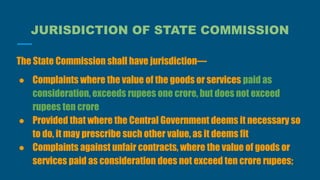 JURISDICTION OF STATE COMMISSION
The State Commission shall have jurisdiction—
● Complaints where the value of the goods or services paid as
consideration, exceeds rupees one crore, but does not exceed
rupees ten crore
● Provided that where the Central Government deems it necessary so
to do, it may prescribe such other value, as it deems fit
● Complaints against unfair contracts, where the value of goods or
services paid as consideration does not exceed ten crore rupees;
 