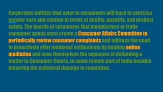 Corporates entities that cater to consumers will have to exercise
greater care and caution in terms of quality, quantity, and product
safety. The boards of corporates that manufacture or trade
consumer goods must create a Consumer Affairs Committee to
periodically review consumer complaints and address the need
to proactively offer mediated settlements by holding online
mediation and save themselves the expenses of defending a
matter in Consumer Courts, in some remote part of India besides
incurring the collateral damage to reputation.
 
