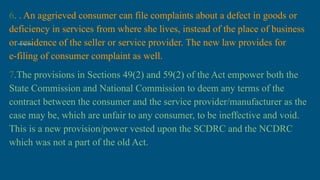 6. . An aggrieved consumer can file complaints about a defect in goods or
deficiency in services from where she lives, instead of the place of business
or residence of the seller or service provider. The new law provides for
e-filing of consumer complaint as well.
7.The provisions in Sections 49(2) and 59(2) of the Act empower both the
State Commission and National Commission to deem any terms of the
contract between the consumer and the service provider/manufacturer as the
case may be, which are unfair to any consumer, to be ineffective and void.
This is a new provision/power vested upon the SCDRC and the NCDRC
which was not a part of the old Act.
 