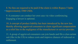8. No fees are required to be paid if the claim is within Rupees 5 lakhs
(approximately 3500 USD).
9. A consumer can conduct her own case via video conferencing.
Engaging a lawyer is optional.
10. A concept of product liability has been introduced by the new law,
thereby allowing aggrieved consumers to claim significant compensation
as a relief due to the negligence of the manufacturer or service provider.
11. A group of aggrieved consumers can join hands and file a class action
suit (like in the US) to reduce costs and improve chances of redressal or
settlement.
 