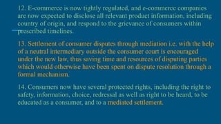 12. E-commerce is now tightly regulated, and e-commerce companies
are now expected to disclose all relevant product information, including
country of origin, and respond to the grievance of consumers within
prescribed timelines.
13. Settlement of consumer disputes through mediation i.e. with the help
of a neutral intermediary outside the consumer court is encouraged
under the new law, thus saving time and resources of disputing parties
which would otherwise have been spent on dispute resolution through a
formal mechanism.
14. Consumers now have several protected rights, including the right to
safety, information, choice, redressal as well as right to be heard, to be
educated as a consumer, and to a mediated settlement.
 