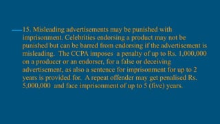 15. Misleading advertisements may be punished with
imprisonment. Celebrities endorsing a product may not be
punished but can be barred from endorsing if the advertisement is
misleading. The CCPA imposes a penalty of up to Rs. 1,000,000
on a producer or an endorser, for a false or deceiving
advertisement, as also a sentence for imprisonment for up to 2
years is provided for. A repeat offender may get penalised Rs.
5,000,000 and face imprisonment of up to 5 (five) years.
 