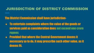 JURISDICTION OF DISTRICT COMMISSION
The District Commission shall have jurisdiction-
● To entertain complaints where the value of the goods or
services paid as consideration does not exceed one crore
rupees
● Provided that where the Central Government deems it
necessary so to do, it may prescribe such other value, as it
deems fit.
 