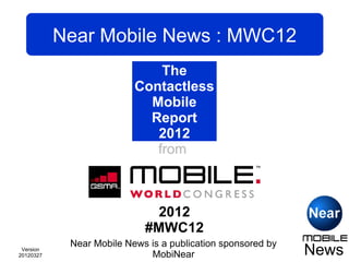 Near Mobile News : MWC12
                                The
                         Contactless
                             Mobile
                             Report
                               2012
                               from
                             Mobile
                              World
                           Congress
                               2012
                           #MWC12
                             #MWC
            Near Mobile News is a publication sponsored by
 Version
20120327                      MobiNear                       News
 