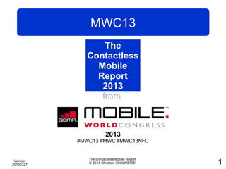 MWC13
                 The
             Contactless
               Mobile
               Report
                2013
                from
               Mobile
               World
              Congress
                        2013
           #MWC13 #MWC #MWC13NFC


              The Contactless Mobile Report
 Version
20130327
              © 2013 Christian CHABRERIE      1
 
