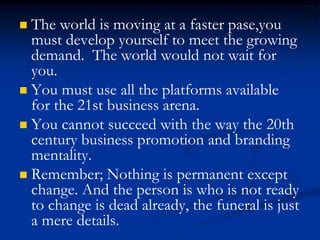  The world is moving at a faster pase,you
must develop yourself to meet the growing
demand. The world would not wait for
you.
 You must use all the platforms available
for the 21st business arena.
 You cannot succeed with the way the 20th
century business promotion and branding
mentality.
 Remember; Nothing is permanent except
change. And the person is who is not ready
to change is dead already, the funeral is just
a mere details.
 