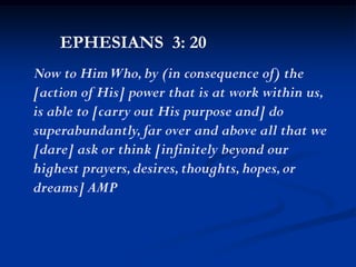 EPHESIANS 3: 20
Now to HimWho,by (in consequence of) the
[action of His] power that is at work within us,
is able to [carry out His purpose and] do
superabundantly,far over and above all that we
[dare] ask or think [infinitely beyond our
highest prayers,desires,thoughts,hopes,or
dreams] AMP
 