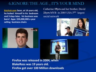 6.IGNORE THE AGE , IT’S YOUR MIND
Firefox was released in 2004, when
BlakeRoss was 19 years old.
Firefox got over 100 Million downloads
bizchair.com Sean, at 14 years old,
he locked himself in his bedroom
and 3 days later, his business was
born! Appr. $50,000,000 a year
selling business chairs
Catherine 19yrs and her brother, David
21yrs MYB in 2005 USA 3RD largest
social network
 