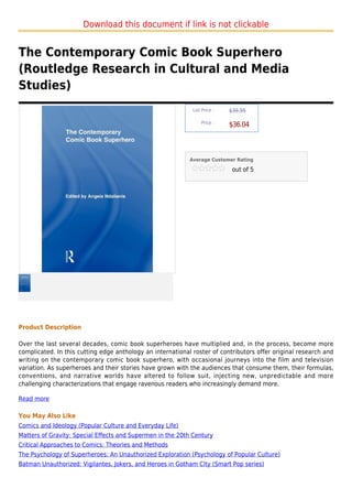 Download this document if link is not clickable


The Contemporary Comic Book Superhero
(Routledge Research in Cultural and Media
Studies)
                                                             List Price :   $39.95

                                                                 Price :
                                                                            $36.04



                                                            Average Customer Rating

                                                                             out of 5




Product Description

Over the last several decades, comic book superheroes have multiplied and, in the process, become more
complicated. In this cutting edge anthology an international roster of contributors offer original research and
writing on the contemporary comic book superhero, with occasional journeys into the film and television
variation. As superheroes and their stories have grown with the audiences that consume them, their formulas,
conventions, and narrative worlds have altered to follow suit, injecting new, unpredictable and more
challenging characterizations that engage ravenous readers who increasingly demand more.

Read more

You May Also Like
Comics and Ideology (Popular Culture and Everyday Life)
Matters of Gravity: Special Effects and Supermen in the 20th Century
Critical Approaches to Comics: Theories and Methods
The Psychology of Superheroes: An Unauthorized Exploration (Psychology of Popular Culture)
Batman Unauthorized: Vigilantes, Jokers, and Heroes in Gotham City (Smart Pop series)
 